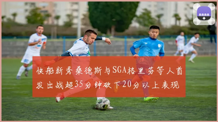 快船新秀桑德斯与SGA格里芬等人首发出战超35分钟砍下20分以上表现亮眼
