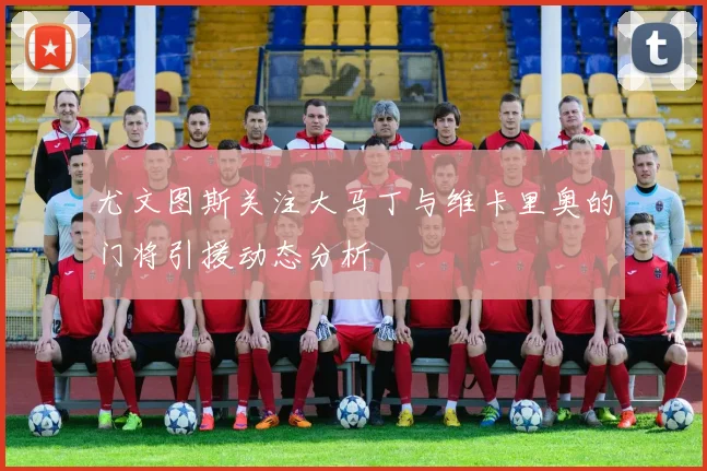 尤文图斯关注大马丁与维卡里奥的门将引援动态分析