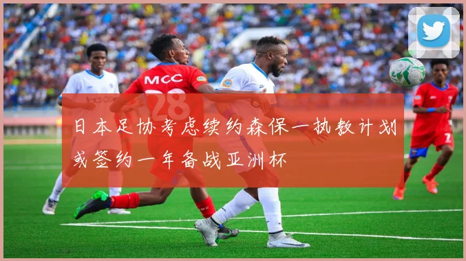 日本足协考虑续约森保一执教计划或签约一年备战亚洲杯