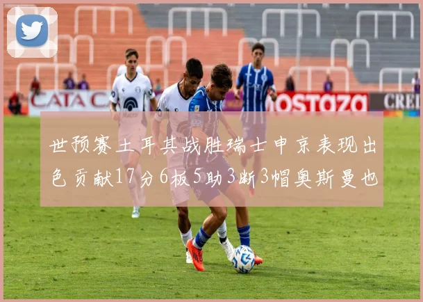 世预赛土耳其战胜瑞士申京表现出色贡献17分6板5助3断3帽奥斯曼也有15分表现
