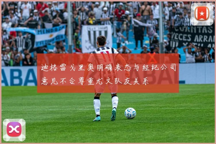 迪格雷戈里奥明确表态与经纪公司意见不合尊重尤文队友关系