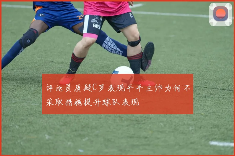 评论员质疑C罗表现平平主帅为何不采取措施提升球队表现