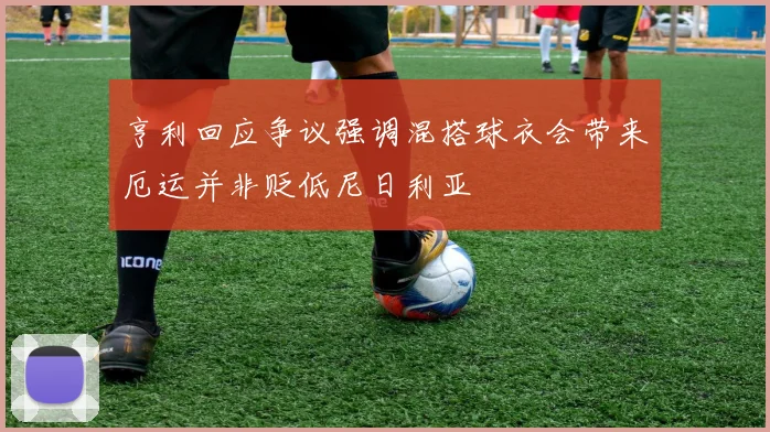 亨利回应争议强调混搭球衣会带来厄运并非贬低尼日利亚