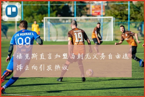 福克斯直言加盟马刺无义务自由选择去向引发热议