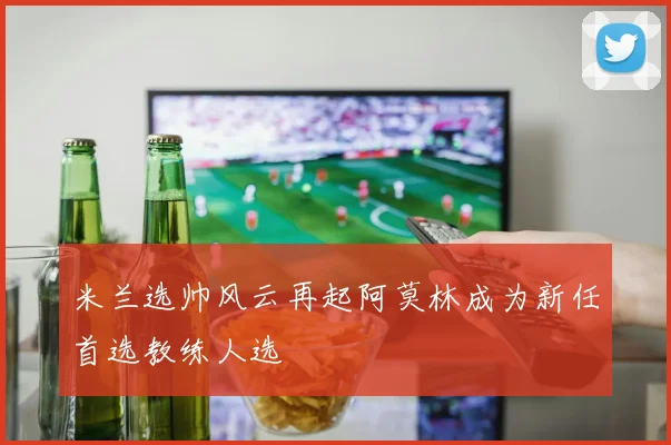 米兰选帅风云再起阿莫林成为新任首选教练人选