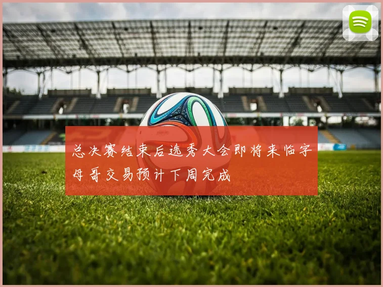总决赛结束后选秀大会即将来临字母哥交易预计下周完成