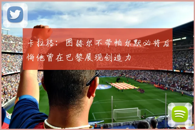 卡拉格：图赫尔不带帕尔默必将后悔他曾在巴黎展现创造力